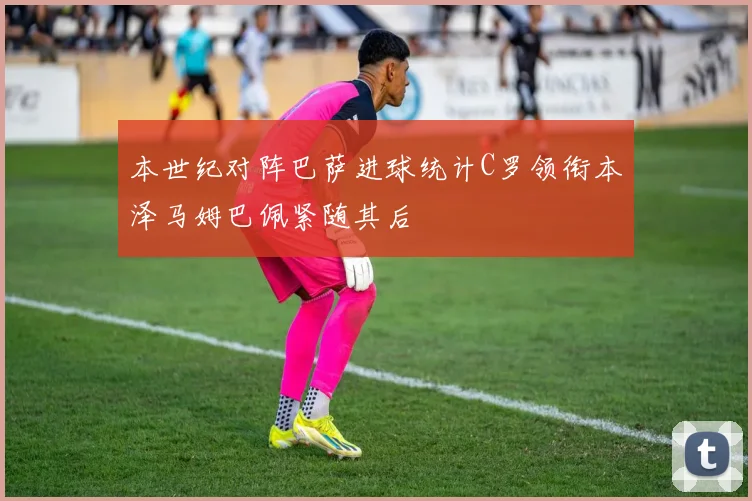 本世纪对阵巴萨进球统计C罗领衔本泽马姆巴佩紧随其后