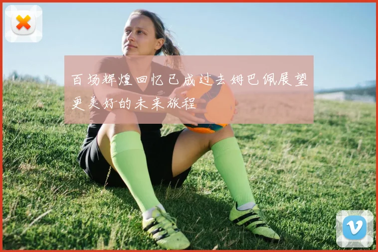 百场辉煌回忆已成过去姆巴佩展望更美好的未来旅程