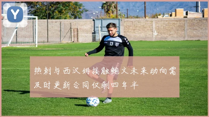 热刺与西汉姆接触鲍文未来动向需及时更新合同仅剩四年半