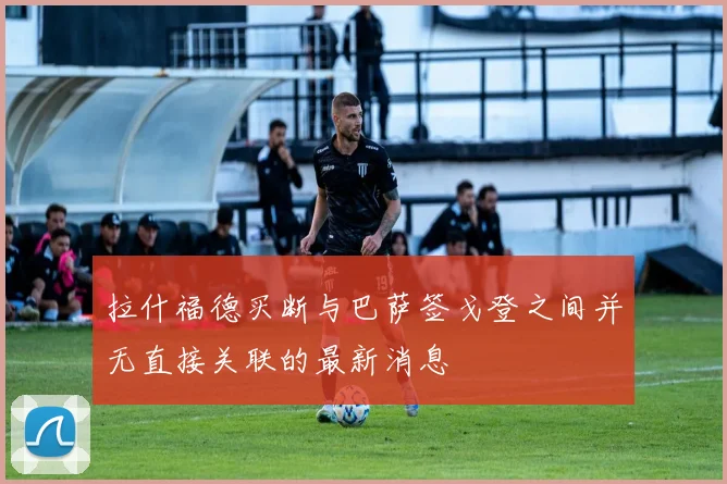 拉什福德买断与巴萨签戈登之间并无直接关联的最新消息