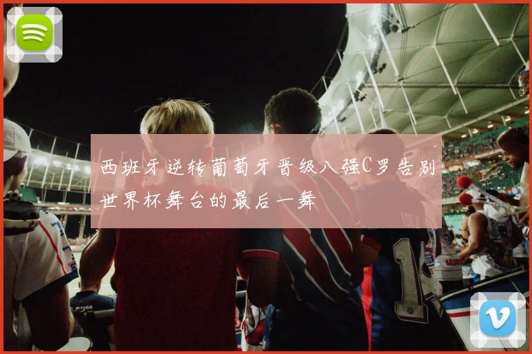 西班牙逆转葡萄牙晋级八强C罗告别世界杯舞台的最后一舞