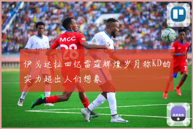 伊戈达拉回忆雷霆辉煌岁月称KD的实力超出人们想象