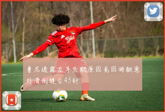 鲁尼透露左耳失聪原因竟因游艇意外滑倒缝合45针