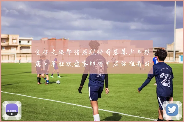 金杯之路即将启程传奇落幕少年崭露头角狂欢盛宴即将开启你准备好了吗