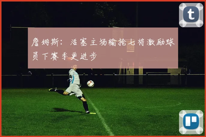 詹姆斯：活塞主场输抢七将激励球员下赛季更进步