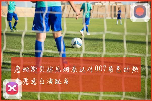 詹姆斯贝林厄姆表达对007角色的热爱愿意出演配角