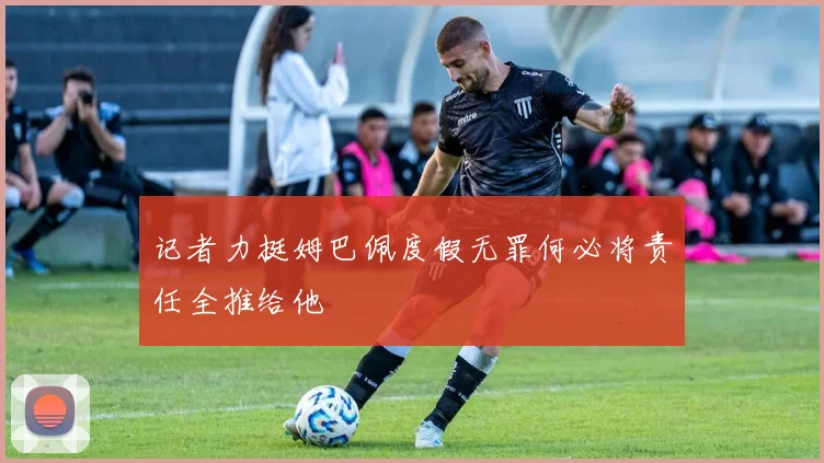 记者力挺姆巴佩度假无罪何必将责任全推给他