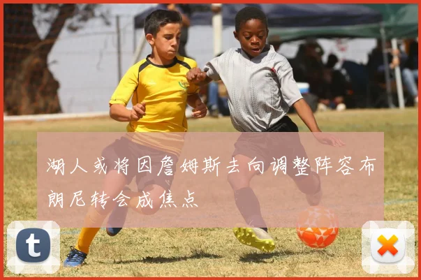 湖人或将因詹姆斯去向调整阵容布朗尼转会成焦点
