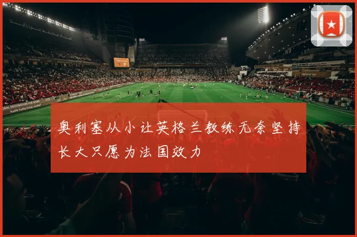 奥利塞从小让英格兰教练无奈坚持长大只愿为法国效力