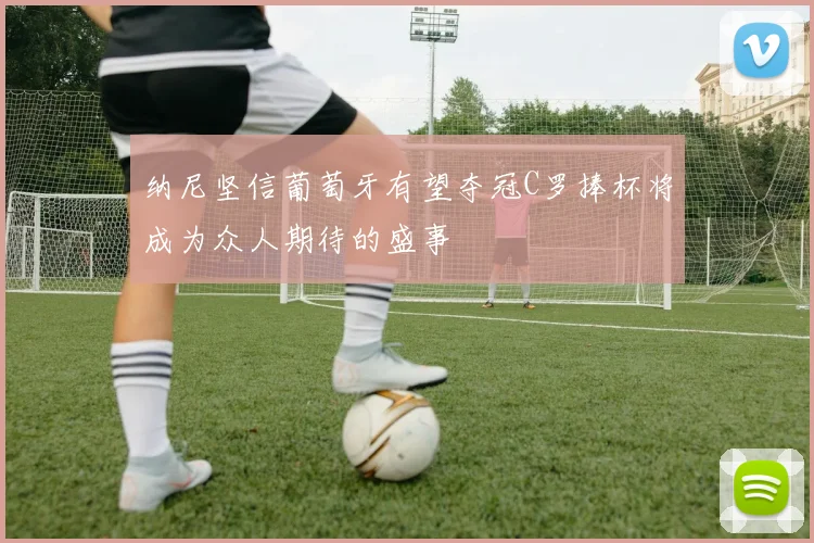 纳尼坚信葡萄牙有望夺冠C罗捧杯将成为众人期待的盛事