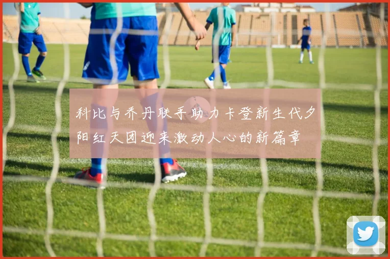 科比与乔丹联手助力卡登新生代夕阳红天团迎来激动人心的新篇章