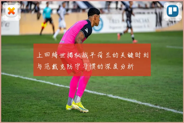 上田绮世揭秘战平荷兰的关键时刻与范戴克防守习惯的深度分析