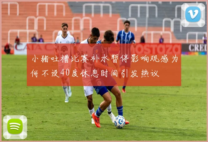 小猪吐槽比赛补水暂停影响观感为何不设40度休息时间引发热议