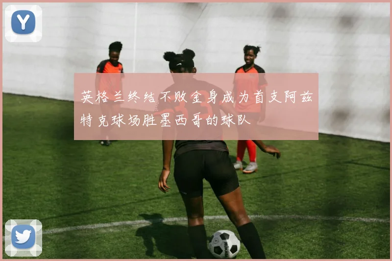 英格兰终结不败金身成为首支阿兹特克球场胜墨西哥的球队