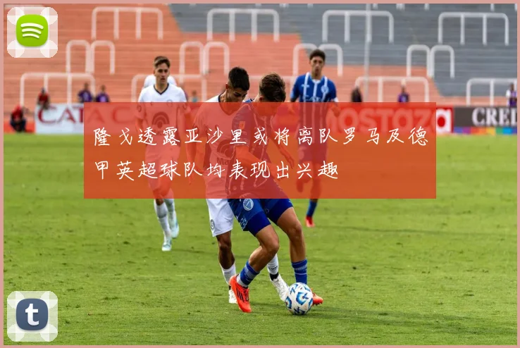 隆戈透露亚沙里或将离队罗马及德甲英超球队均表现出兴趣