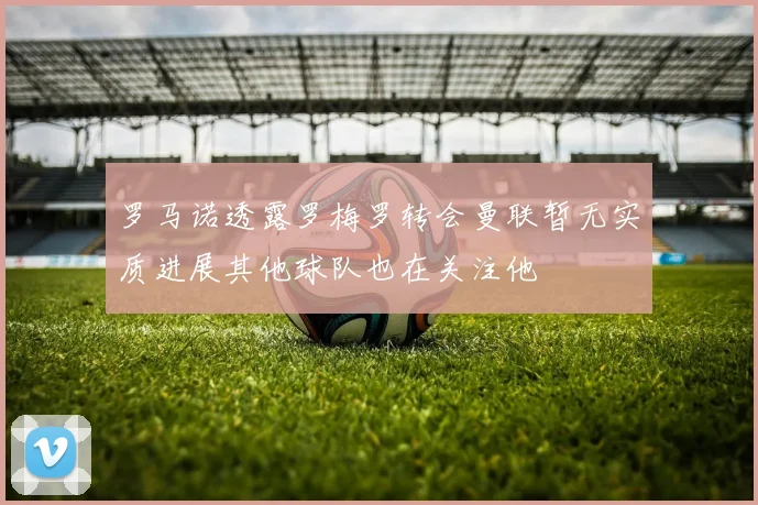 罗马诺透露罗梅罗转会曼联暂无实质进展其他球队也在关注他