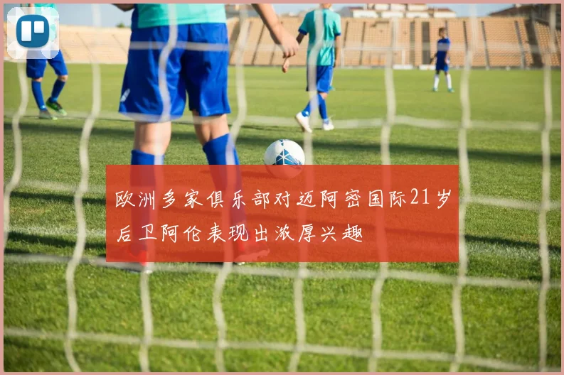 欧洲多家俱乐部对迈阿密国际21岁后卫阿伦表现出浓厚兴趣