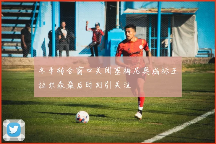 冬季转会窗口关闭塞梅尼奥成标王拉尔森最后时刻引关注